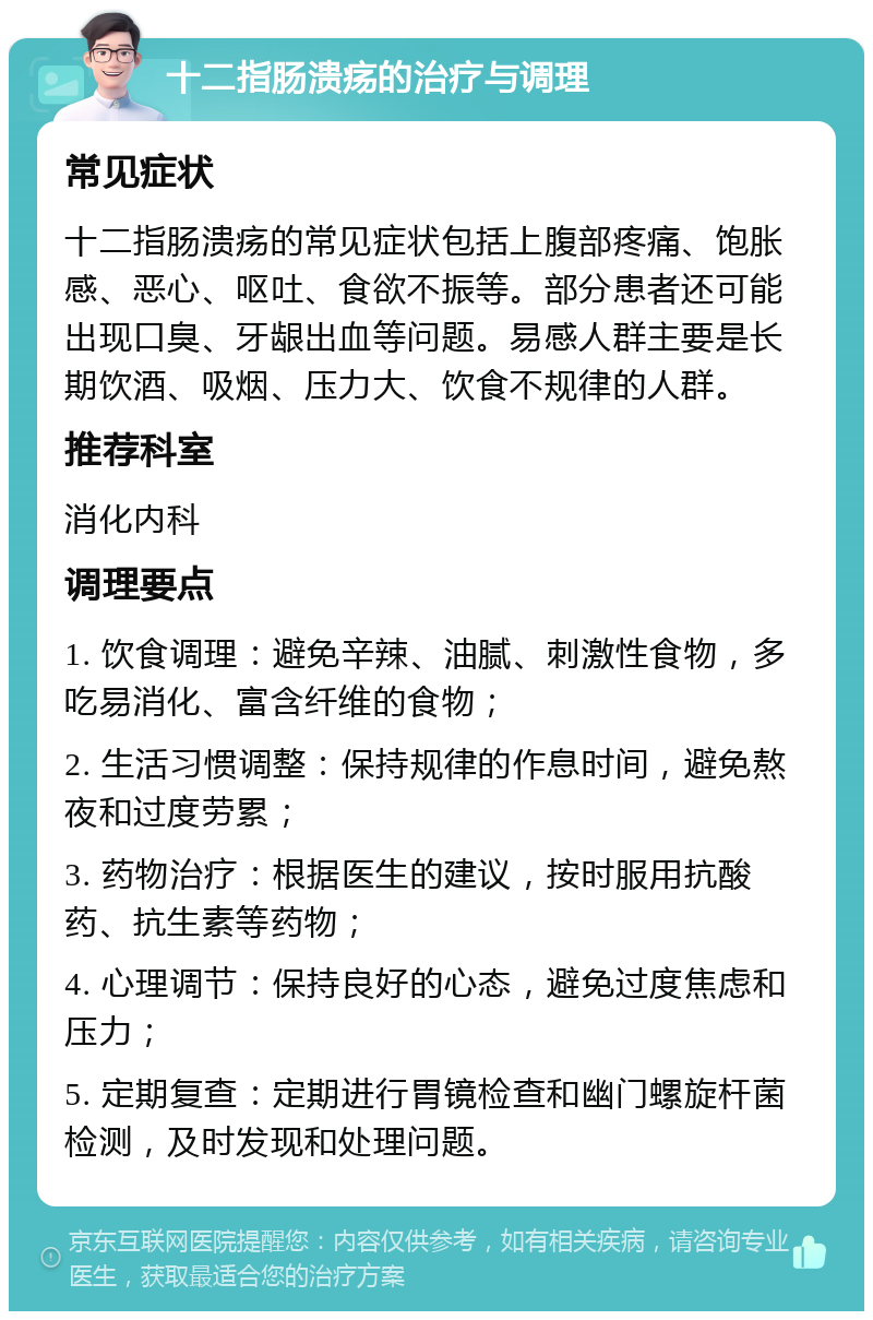 十二指肠溃疡的治疗与调理 常见症状 十二指肠溃疡的常见症状包括上腹部疼痛、饱胀感、恶心、呕吐、食欲不振等。部分患者还可能出现口臭、牙龈出血等问题。易感人群主要是长期饮酒、吸烟、压力大、饮食不规律的人群。 推荐科室 消化内科 调理要点 1. 饮食调理：避免辛辣、油腻、刺激性食物，多吃易消化、富含纤维的食物； 2. 生活习惯调整：保持规律的作息时间，避免熬夜和过度劳累； 3. 药物治疗：根据医生的建议，按时服用抗酸药、抗生素等药物； 4. 心理调节：保持良好的心态，避免过度焦虑和压力； 5. 定期复查：定期进行胃镜检查和幽门螺旋杆菌检测，及时发现和处理问题。