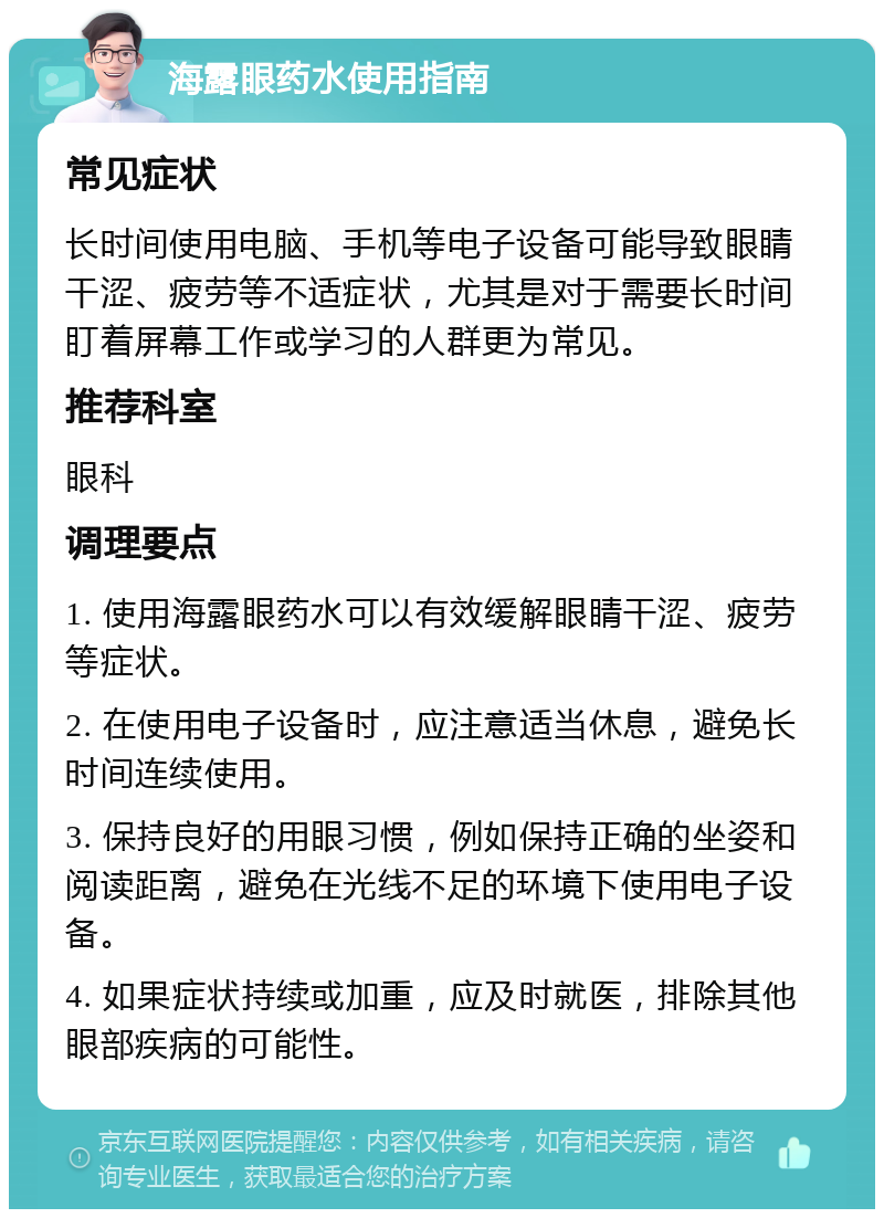 海露眼药水使用指南 常见症状 长时间使用电脑、手机等电子设备可能导致眼睛干涩、疲劳等不适症状，尤其是对于需要长时间盯着屏幕工作或学习的人群更为常见。 推荐科室 眼科 调理要点 1. 使用海露眼药水可以有效缓解眼睛干涩、疲劳等症状。 2. 在使用电子设备时，应注意适当休息，避免长时间连续使用。 3. 保持良好的用眼习惯，例如保持正确的坐姿和阅读距离，避免在光线不足的环境下使用电子设备。 4. 如果症状持续或加重，应及时就医，排除其他眼部疾病的可能性。