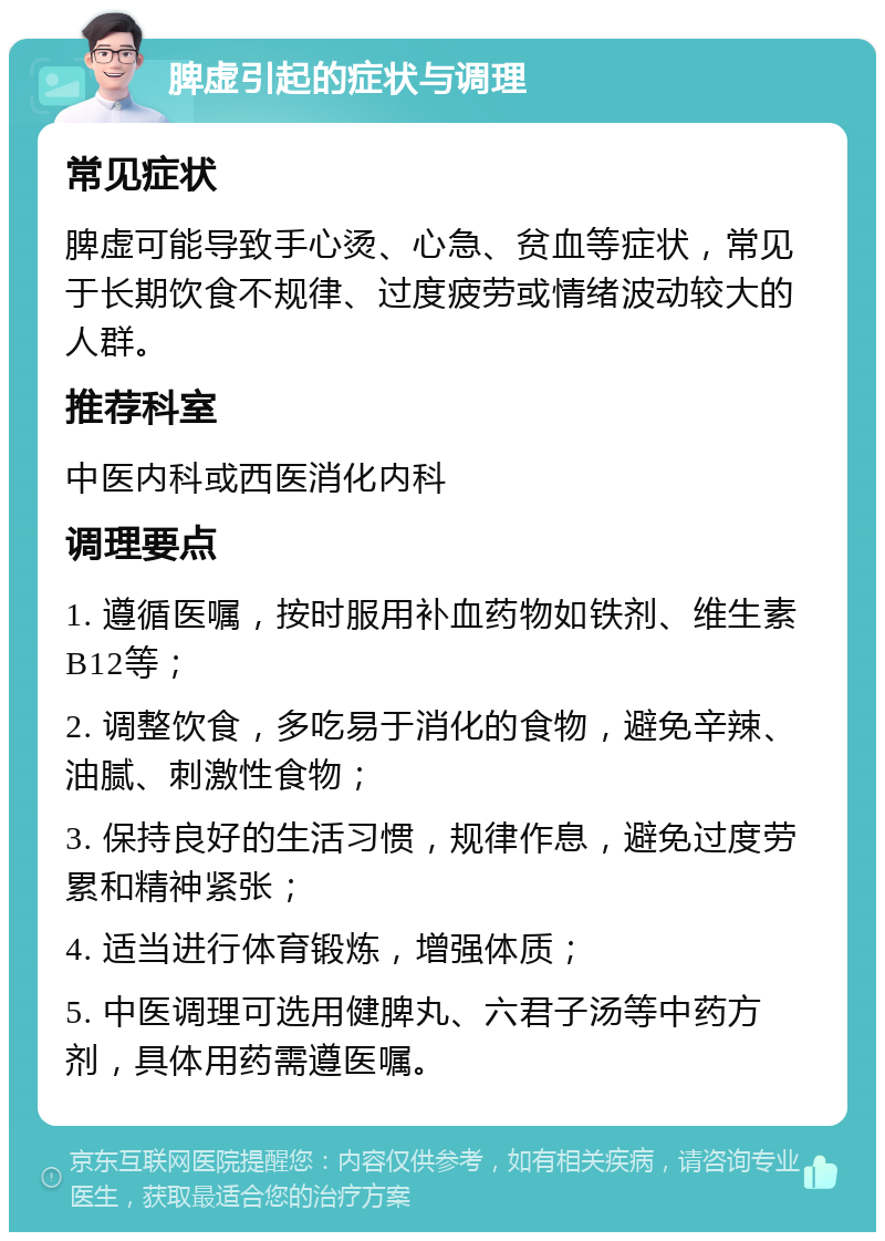 脾虚引起的症状与调理 常见症状 脾虚可能导致手心烫、心急、贫血等症状，常见于长期饮食不规律、过度疲劳或情绪波动较大的人群。 推荐科室 中医内科或西医消化内科 调理要点 1. 遵循医嘱，按时服用补血药物如铁剂、维生素B12等； 2. 调整饮食，多吃易于消化的食物，避免辛辣、油腻、刺激性食物； 3. 保持良好的生活习惯，规律作息，避免过度劳累和精神紧张； 4. 适当进行体育锻炼，增强体质； 5. 中医调理可选用健脾丸、六君子汤等中药方剂，具体用药需遵医嘱。