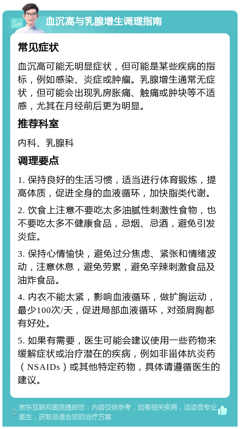 血沉高与乳腺增生调理指南 常见症状 血沉高可能无明显症状，但可能是某些疾病的指标，例如感染、炎症或肿瘤。乳腺增生通常无症状，但可能会出现乳房胀痛、触痛或肿块等不适感，尤其在月经前后更为明显。 推荐科室 内科、乳腺科 调理要点 1. 保持良好的生活习惯，适当进行体育锻炼，提高体质，促进全身的血液循环，加快脂类代谢。 2. 饮食上注意不要吃太多油腻性刺激性食物，也不要吃太多不健康食品，忌烟、忌酒，避免引发炎症。 3. 保持心情愉快，避免过分焦虑、紧张和情绪波动，注意休息，避免劳累，避免辛辣刺激食品及油炸食品。 4. 内衣不能太紧，影响血液循环，做扩胸运动，最少100次/天，促进局部血液循环，对颈肩胸都有好处。 5. 如果有需要，医生可能会建议使用一些药物来缓解症状或治疗潜在的疾病，例如非甾体抗炎药（NSAIDs）或其他特定药物，具体请遵循医生的建议。