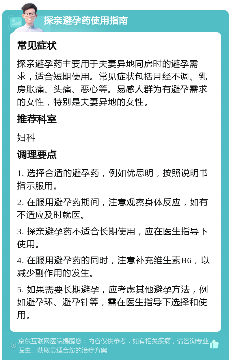 探亲避孕药使用指南 常见症状 探亲避孕药主要用于夫妻异地同房时的避孕需求，适合短期使用。常见症状包括月经不调、乳房胀痛、头痛、恶心等。易感人群为有避孕需求的女性，特别是夫妻异地的女性。 推荐科室 妇科 调理要点 1. 选择合适的避孕药，例如优思明，按照说明书指示服用。 2. 在服用避孕药期间，注意观察身体反应，如有不适应及时就医。 3. 探亲避孕药不适合长期使用，应在医生指导下使用。 4. 在服用避孕药的同时，注意补充维生素B6，以减少副作用的发生。 5. 如果需要长期避孕，应考虑其他避孕方法，例如避孕环、避孕针等，需在医生指导下选择和使用。