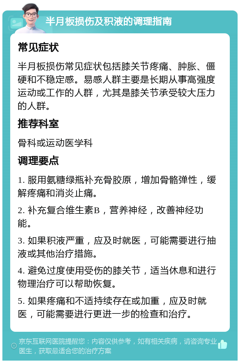 半月板损伤及积液的调理指南 常见症状 半月板损伤常见症状包括膝关节疼痛、肿胀、僵硬和不稳定感。易感人群主要是长期从事高强度运动或工作的人群，尤其是膝关节承受较大压力的人群。 推荐科室 骨科或运动医学科 调理要点 1. 服用氨糖绿瓶补充骨胶原，增加骨骼弹性，缓解疼痛和消炎止痛。 2. 补充复合维生素B，营养神经，改善神经功能。 3. 如果积液严重，应及时就医，可能需要进行抽液或其他治疗措施。 4. 避免过度使用受伤的膝关节，适当休息和进行物理治疗可以帮助恢复。 5. 如果疼痛和不适持续存在或加重，应及时就医，可能需要进行更进一步的检查和治疗。