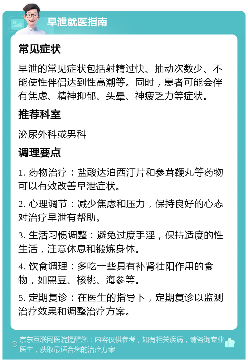 早泄就医指南 常见症状 早泄的常见症状包括射精过快、抽动次数少、不能使性伴侣达到性高潮等。同时，患者可能会伴有焦虑、精神抑郁、头晕、神疲乏力等症状。 推荐科室 泌尿外科或男科 调理要点 1. 药物治疗：盐酸达泊西汀片和参茸鞭丸等药物可以有效改善早泄症状。 2. 心理调节：减少焦虑和压力，保持良好的心态对治疗早泄有帮助。 3. 生活习惯调整：避免过度手淫，保持适度的性生活，注意休息和锻炼身体。 4. 饮食调理：多吃一些具有补肾壮阳作用的食物，如黑豆、核桃、海参等。 5. 定期复诊：在医生的指导下，定期复诊以监测治疗效果和调整治疗方案。