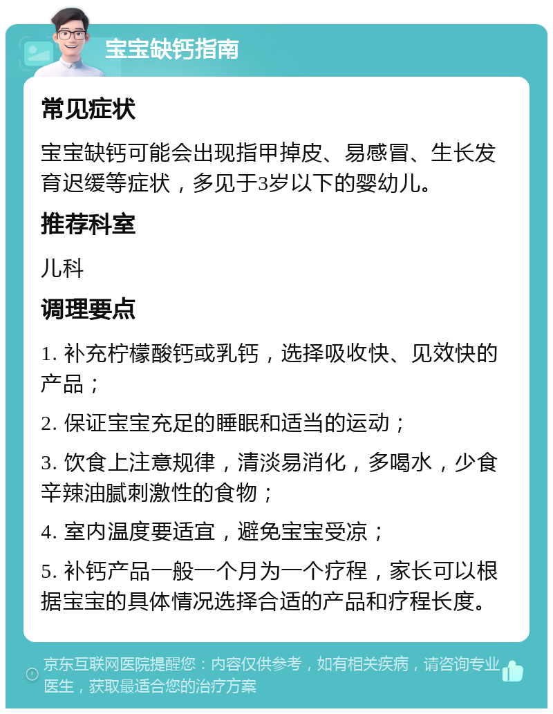 宝宝缺钙指南 常见症状 宝宝缺钙可能会出现指甲掉皮、易感冒、生长发育迟缓等症状，多见于3岁以下的婴幼儿。 推荐科室 儿科 调理要点 1. 补充柠檬酸钙或乳钙，选择吸收快、见效快的产品； 2. 保证宝宝充足的睡眠和适当的运动； 3. 饮食上注意规律，清淡易消化，多喝水，少食辛辣油腻刺激性的食物； 4. 室内温度要适宜，避免宝宝受凉； 5. 补钙产品一般一个月为一个疗程，家长可以根据宝宝的具体情况选择合适的产品和疗程长度。