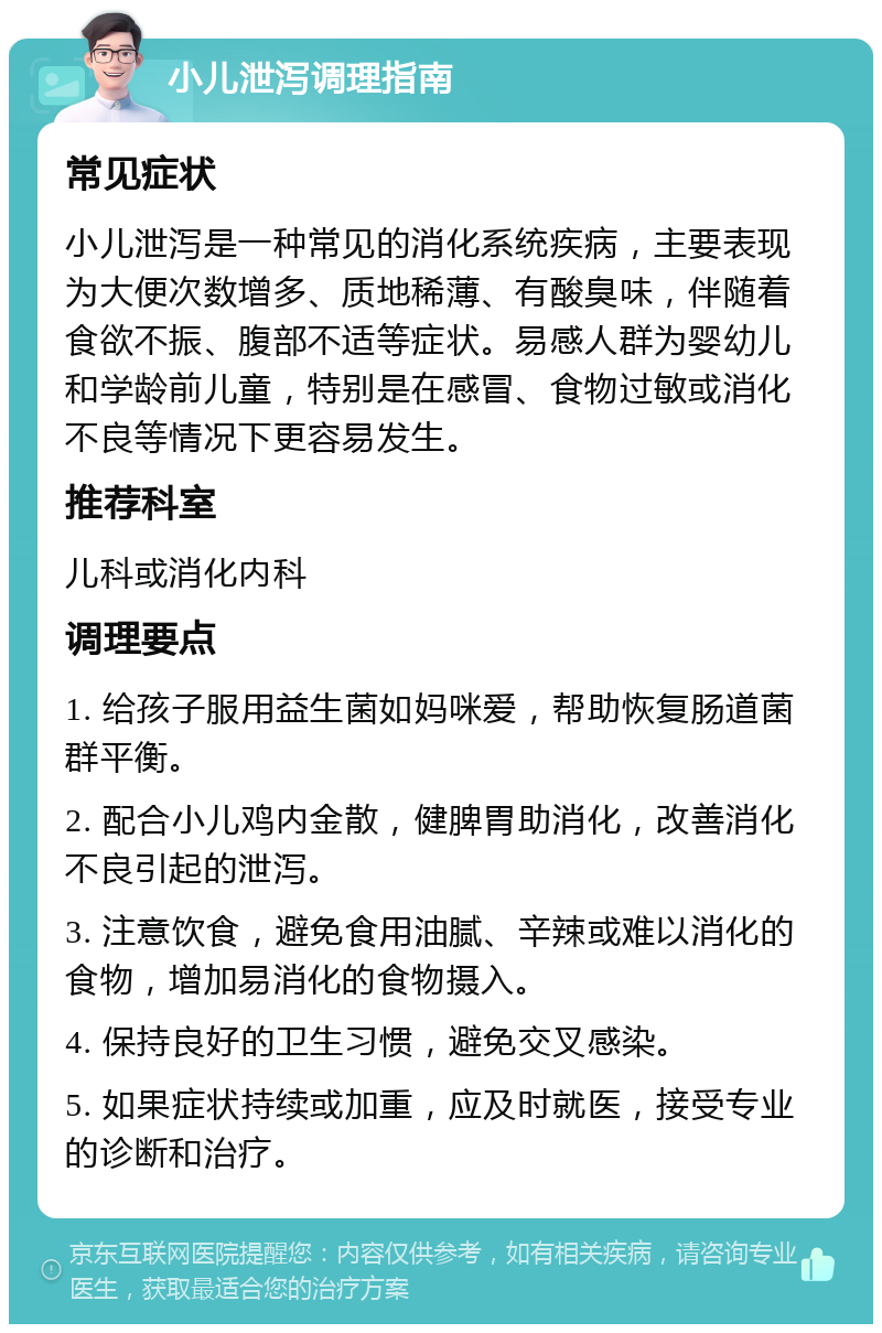 小儿泄泻调理指南 常见症状 小儿泄泻是一种常见的消化系统疾病，主要表现为大便次数增多、质地稀薄、有酸臭味，伴随着食欲不振、腹部不适等症状。易感人群为婴幼儿和学龄前儿童，特别是在感冒、食物过敏或消化不良等情况下更容易发生。 推荐科室 儿科或消化内科 调理要点 1. 给孩子服用益生菌如妈咪爱，帮助恢复肠道菌群平衡。 2. 配合小儿鸡内金散，健脾胃助消化，改善消化不良引起的泄泻。 3. 注意饮食，避免食用油腻、辛辣或难以消化的食物，增加易消化的食物摄入。 4. 保持良好的卫生习惯，避免交叉感染。 5. 如果症状持续或加重，应及时就医，接受专业的诊断和治疗。