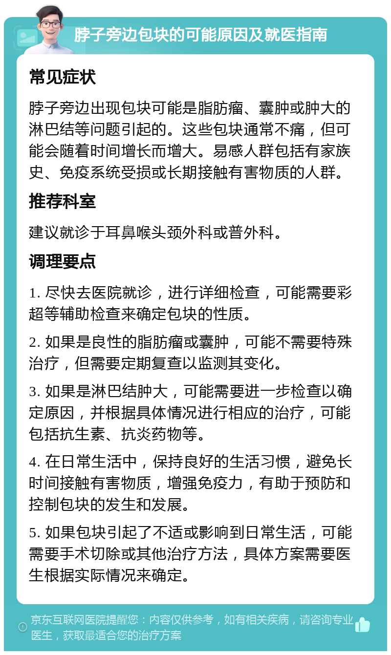 脖子旁边包块的可能原因及就医指南 常见症状 脖子旁边出现包块可能是脂肪瘤、囊肿或肿大的淋巴结等问题引起的。这些包块通常不痛，但可能会随着时间增长而增大。易感人群包括有家族史、免疫系统受损或长期接触有害物质的人群。 推荐科室 建议就诊于耳鼻喉头颈外科或普外科。 调理要点 1. 尽快去医院就诊，进行详细检查，可能需要彩超等辅助检查来确定包块的性质。 2. 如果是良性的脂肪瘤或囊肿，可能不需要特殊治疗，但需要定期复查以监测其变化。 3. 如果是淋巴结肿大，可能需要进一步检查以确定原因，并根据具体情况进行相应的治疗，可能包括抗生素、抗炎药物等。 4. 在日常生活中，保持良好的生活习惯，避免长时间接触有害物质，增强免疫力，有助于预防和控制包块的发生和发展。 5. 如果包块引起了不适或影响到日常生活，可能需要手术切除或其他治疗方法，具体方案需要医生根据实际情况来确定。