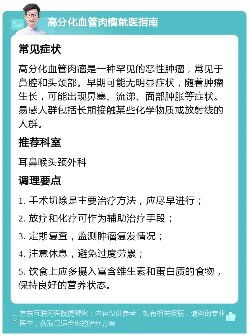 高分化血管肉瘤就医指南 常见症状 高分化血管肉瘤是一种罕见的恶性肿瘤，常见于鼻腔和头颈部。早期可能无明显症状，随着肿瘤生长，可能出现鼻塞、流涕、面部肿胀等症状。易感人群包括长期接触某些化学物质或放射线的人群。 推荐科室 耳鼻喉头颈外科 调理要点 1. 手术切除是主要治疗方法，应尽早进行； 2. 放疗和化疗可作为辅助治疗手段； 3. 定期复查，监测肿瘤复发情况； 4. 注意休息，避免过度劳累； 5. 饮食上应多摄入富含维生素和蛋白质的食物，保持良好的营养状态。