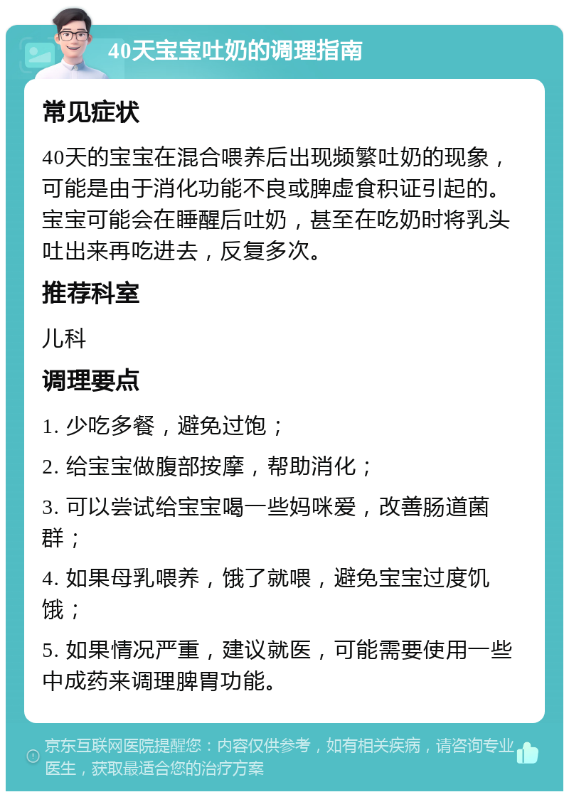 40天宝宝吐奶的调理指南 常见症状 40天的宝宝在混合喂养后出现频繁吐奶的现象，可能是由于消化功能不良或脾虚食积证引起的。宝宝可能会在睡醒后吐奶，甚至在吃奶时将乳头吐出来再吃进去，反复多次。 推荐科室 儿科 调理要点 1. 少吃多餐，避免过饱； 2. 给宝宝做腹部按摩，帮助消化； 3. 可以尝试给宝宝喝一些妈咪爱，改善肠道菌群； 4. 如果母乳喂养，饿了就喂，避免宝宝过度饥饿； 5. 如果情况严重，建议就医，可能需要使用一些中成药来调理脾胃功能。