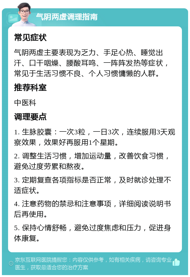 气阴两虚调理指南 常见症状 气阴两虚主要表现为乏力、手足心热、睡觉出汗、口干咽燥、腰酸耳鸣、一阵阵发热等症状，常见于生活习惯不良、个人习惯慵懒的人群。 推荐科室 中医科 调理要点 1. 生脉胶囊：一次3粒，一日3次，连续服用3天观察效果，效果好再服用1个星期。 2. 调整生活习惯，增加运动量，改善饮食习惯，避免过度劳累和熬夜。 3. 定期复查各项指标是否正常，及时就诊处理不适症状。 4. 注意药物的禁忌和注意事项，详细阅读说明书后再使用。 5. 保持心情舒畅，避免过度焦虑和压力，促进身体康复。