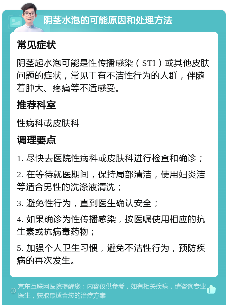 阴茎水泡的可能原因和处理方法 常见症状 阴茎起水泡可能是性传播感染（STI）或其他皮肤问题的症状，常见于有不洁性行为的人群，伴随着肿大、疼痛等不适感受。 推荐科室 性病科或皮肤科 调理要点 1. 尽快去医院性病科或皮肤科进行检查和确诊； 2. 在等待就医期间，保持局部清洁，使用妇炎洁等适合男性的洗涤液清洗； 3. 避免性行为，直到医生确认安全； 4. 如果确诊为性传播感染，按医嘱使用相应的抗生素或抗病毒药物； 5. 加强个人卫生习惯，避免不洁性行为，预防疾病的再次发生。