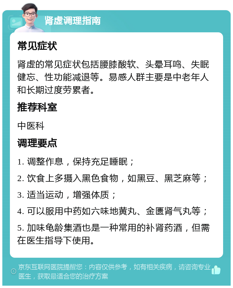 肾虚调理指南 常见症状 肾虚的常见症状包括腰膝酸软、头晕耳鸣、失眠健忘、性功能减退等。易感人群主要是中老年人和长期过度劳累者。 推荐科室 中医科 调理要点 1. 调整作息，保持充足睡眠； 2. 饮食上多摄入黑色食物，如黑豆、黑芝麻等； 3. 适当运动，增强体质； 4. 可以服用中药如六味地黄丸、金匮肾气丸等； 5. 加味龟龄集酒也是一种常用的补肾药酒，但需在医生指导下使用。