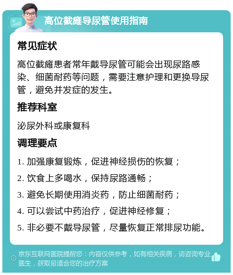 高位截瘫导尿管使用指南 常见症状 高位截瘫患者常年戴导尿管可能会出现尿路感染、细菌耐药等问题，需要注意护理和更换导尿管，避免并发症的发生。 推荐科室 泌尿外科或康复科 调理要点 1. 加强康复锻炼，促进神经损伤的恢复； 2. 饮食上多喝水，保持尿路通畅； 3. 避免长期使用消炎药，防止细菌耐药； 4. 可以尝试中药治疗，促进神经修复； 5. 非必要不戴导尿管，尽量恢复正常排尿功能。