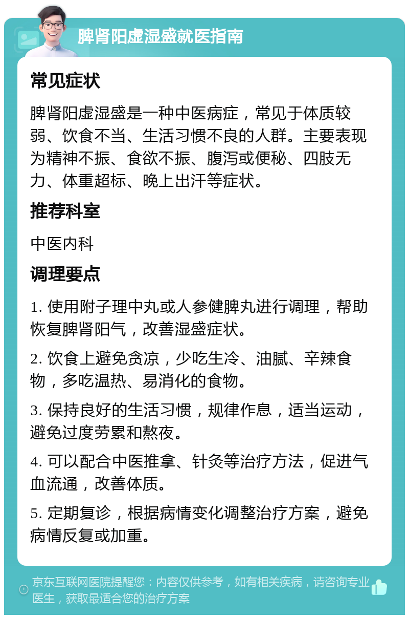 脾肾阳虚湿盛就医指南 常见症状 脾肾阳虚湿盛是一种中医病症，常见于体质较弱、饮食不当、生活习惯不良的人群。主要表现为精神不振、食欲不振、腹泻或便秘、四肢无力、体重超标、晚上出汗等症状。 推荐科室 中医内科 调理要点 1. 使用附子理中丸或人参健脾丸进行调理，帮助恢复脾肾阳气，改善湿盛症状。 2. 饮食上避免贪凉，少吃生冷、油腻、辛辣食物，多吃温热、易消化的食物。 3. 保持良好的生活习惯，规律作息，适当运动，避免过度劳累和熬夜。 4. 可以配合中医推拿、针灸等治疗方法，促进气血流通，改善体质。 5. 定期复诊，根据病情变化调整治疗方案，避免病情反复或加重。