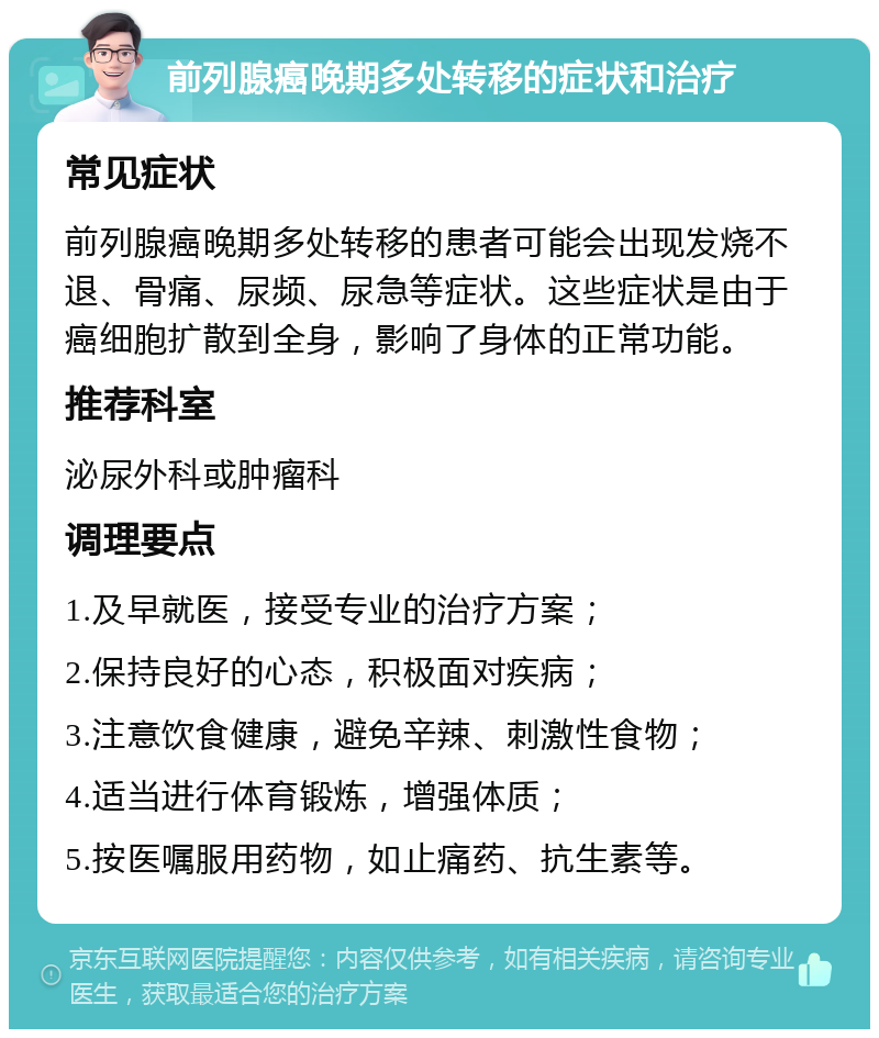 前列腺癌晚期多处转移的症状和治疗 常见症状 前列腺癌晚期多处转移的患者可能会出现发烧不退、骨痛、尿频、尿急等症状。这些症状是由于癌细胞扩散到全身，影响了身体的正常功能。 推荐科室 泌尿外科或肿瘤科 调理要点 1.及早就医，接受专业的治疗方案； 2.保持良好的心态，积极面对疾病； 3.注意饮食健康，避免辛辣、刺激性食物； 4.适当进行体育锻炼，增强体质； 5.按医嘱服用药物，如止痛药、抗生素等。