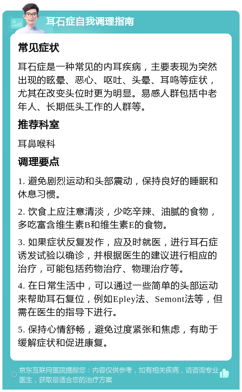 耳石症自我调理指南 常见症状 耳石症是一种常见的内耳疾病，主要表现为突然出现的眩晕、恶心、呕吐、头晕、耳鸣等症状，尤其在改变头位时更为明显。易感人群包括中老年人、长期低头工作的人群等。 推荐科室 耳鼻喉科 调理要点 1. 避免剧烈运动和头部震动，保持良好的睡眠和休息习惯。 2. 饮食上应注意清淡，少吃辛辣、油腻的食物，多吃富含维生素B和维生素E的食物。 3. 如果症状反复发作，应及时就医，进行耳石症诱发试验以确诊，并根据医生的建议进行相应的治疗，可能包括药物治疗、物理治疗等。 4. 在日常生活中，可以通过一些简单的头部运动来帮助耳石复位，例如Epley法、Semont法等，但需在医生的指导下进行。 5. 保持心情舒畅，避免过度紧张和焦虑，有助于缓解症状和促进康复。