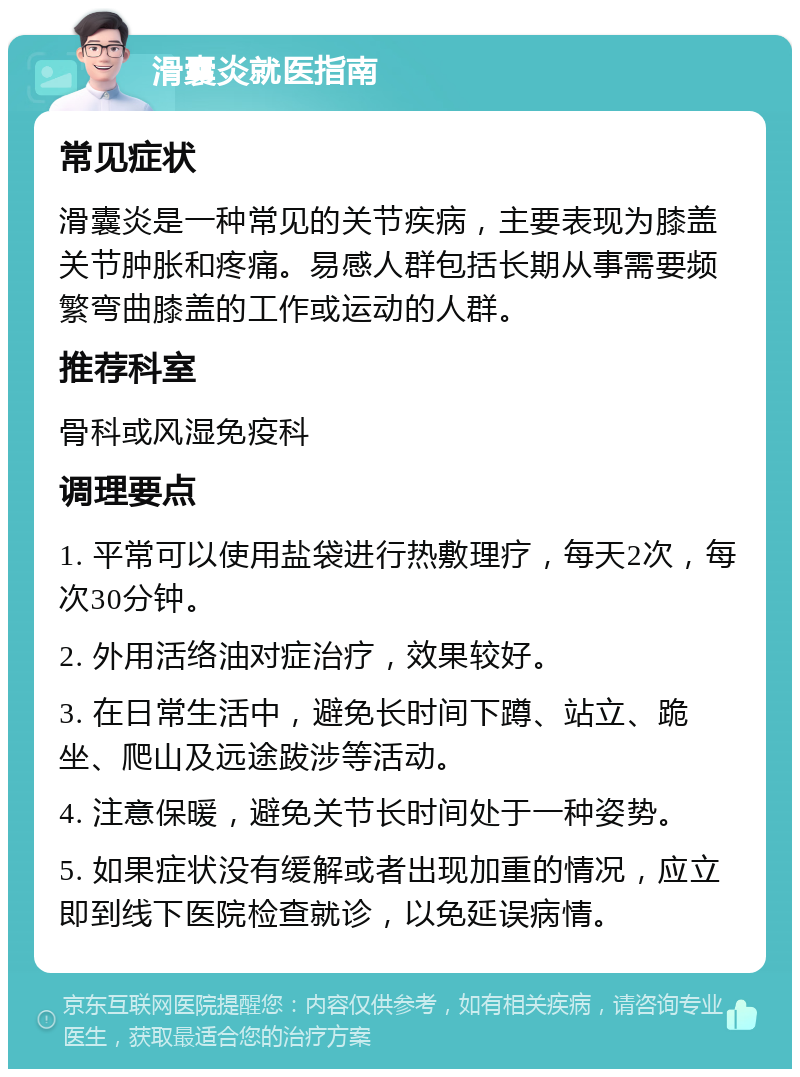 滑囊炎就医指南 常见症状 滑囊炎是一种常见的关节疾病，主要表现为膝盖关节肿胀和疼痛。易感人群包括长期从事需要频繁弯曲膝盖的工作或运动的人群。 推荐科室 骨科或风湿免疫科 调理要点 1. 平常可以使用盐袋进行热敷理疗，每天2次，每次30分钟。 2. 外用活络油对症治疗，效果较好。 3. 在日常生活中，避免长时间下蹲、站立、跪坐、爬山及远途跋涉等活动。 4. 注意保暖，避免关节长时间处于一种姿势。 5. 如果症状没有缓解或者出现加重的情况，应立即到线下医院检查就诊，以免延误病情。