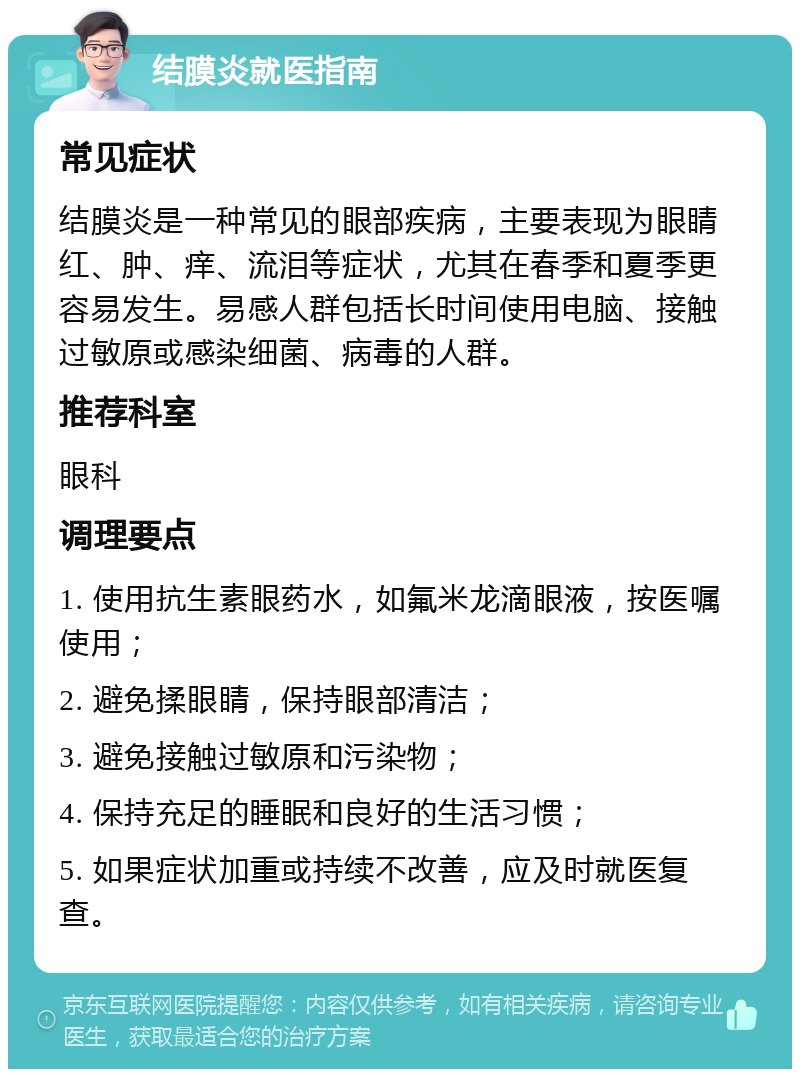 结膜炎就医指南 常见症状 结膜炎是一种常见的眼部疾病，主要表现为眼睛红、肿、痒、流泪等症状，尤其在春季和夏季更容易发生。易感人群包括长时间使用电脑、接触过敏原或感染细菌、病毒的人群。 推荐科室 眼科 调理要点 1. 使用抗生素眼药水，如氟米龙滴眼液，按医嘱使用； 2. 避免揉眼睛，保持眼部清洁； 3. 避免接触过敏原和污染物； 4. 保持充足的睡眠和良好的生活习惯； 5. 如果症状加重或持续不改善，应及时就医复查。