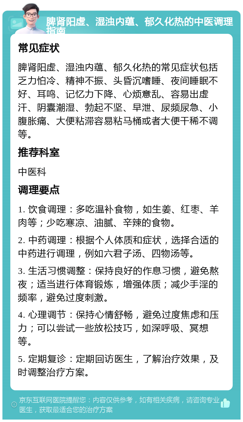 脾肾阳虚、湿浊内蕴、郁久化热的中医调理指南 常见症状 脾肾阳虚、湿浊内蕴、郁久化热的常见症状包括乏力怕冷、精神不振、头昏沉嗜睡、夜间睡眠不好、耳鸣、记忆力下降、心烦意乱、容易出虚汗、阴囊潮湿、勃起不坚、早泄、尿频尿急、小腹胀痛、大便粘滞容易粘马桶或者大便干稀不调等。 推荐科室 中医科 调理要点 1. 饮食调理：多吃温补食物，如生姜、红枣、羊肉等；少吃寒凉、油腻、辛辣的食物。 2. 中药调理：根据个人体质和症状，选择合适的中药进行调理，例如六君子汤、四物汤等。 3. 生活习惯调整：保持良好的作息习惯，避免熬夜；适当进行体育锻炼，增强体质；减少手淫的频率，避免过度刺激。 4. 心理调节：保持心情舒畅，避免过度焦虑和压力；可以尝试一些放松技巧，如深呼吸、冥想等。 5. 定期复诊：定期回访医生，了解治疗效果，及时调整治疗方案。