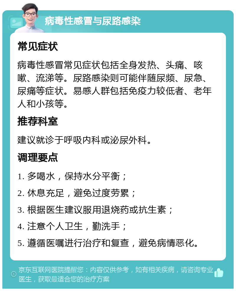 病毒性感冒与尿路感染 常见症状 病毒性感冒常见症状包括全身发热、头痛、咳嗽、流涕等。尿路感染则可能伴随尿频、尿急、尿痛等症状。易感人群包括免疫力较低者、老年人和小孩等。 推荐科室 建议就诊于呼吸内科或泌尿外科。 调理要点 1. 多喝水，保持水分平衡； 2. 休息充足，避免过度劳累； 3. 根据医生建议服用退烧药或抗生素； 4. 注意个人卫生，勤洗手； 5. 遵循医嘱进行治疗和复查，避免病情恶化。