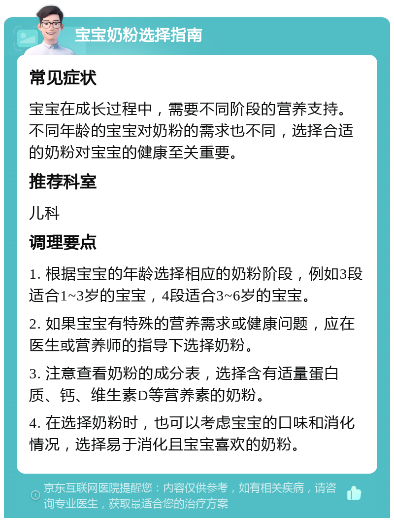 宝宝奶粉选择指南 常见症状 宝宝在成长过程中，需要不同阶段的营养支持。不同年龄的宝宝对奶粉的需求也不同，选择合适的奶粉对宝宝的健康至关重要。 推荐科室 儿科 调理要点 1. 根据宝宝的年龄选择相应的奶粉阶段，例如3段适合1~3岁的宝宝，4段适合3~6岁的宝宝。 2. 如果宝宝有特殊的营养需求或健康问题，应在医生或营养师的指导下选择奶粉。 3. 注意查看奶粉的成分表，选择含有适量蛋白质、钙、维生素D等营养素的奶粉。 4. 在选择奶粉时，也可以考虑宝宝的口味和消化情况，选择易于消化且宝宝喜欢的奶粉。