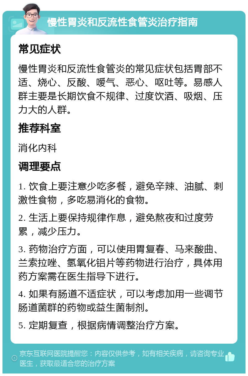 慢性胃炎和反流性食管炎治疗指南 常见症状 慢性胃炎和反流性食管炎的常见症状包括胃部不适、烧心、反酸、嗳气、恶心、呕吐等。易感人群主要是长期饮食不规律、过度饮酒、吸烟、压力大的人群。 推荐科室 消化内科 调理要点 1. 饮食上要注意少吃多餐，避免辛辣、油腻、刺激性食物，多吃易消化的食物。 2. 生活上要保持规律作息，避免熬夜和过度劳累，减少压力。 3. 药物治疗方面，可以使用胃复春、马来酸曲、兰索拉唑、氢氧化铝片等药物进行治疗，具体用药方案需在医生指导下进行。 4. 如果有肠道不适症状，可以考虑加用一些调节肠道菌群的药物或益生菌制剂。 5. 定期复查，根据病情调整治疗方案。