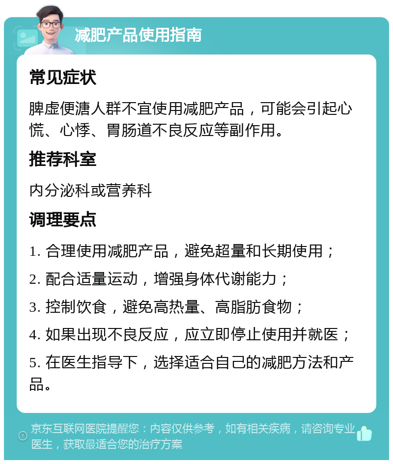 减肥产品使用指南 常见症状 脾虚便溏人群不宜使用减肥产品，可能会引起心慌、心悸、胃肠道不良反应等副作用。 推荐科室 内分泌科或营养科 调理要点 1. 合理使用减肥产品，避免超量和长期使用； 2. 配合适量运动，增强身体代谢能力； 3. 控制饮食，避免高热量、高脂肪食物； 4. 如果出现不良反应，应立即停止使用并就医； 5. 在医生指导下，选择适合自己的减肥方法和产品。