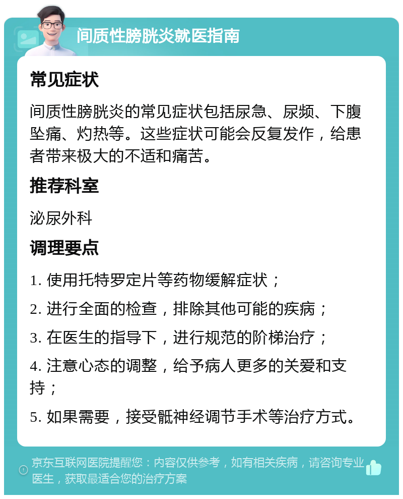 间质性膀胱炎就医指南 常见症状 间质性膀胱炎的常见症状包括尿急、尿频、下腹坠痛、灼热等。这些症状可能会反复发作，给患者带来极大的不适和痛苦。 推荐科室 泌尿外科 调理要点 1. 使用托特罗定片等药物缓解症状； 2. 进行全面的检查，排除其他可能的疾病； 3. 在医生的指导下，进行规范的阶梯治疗； 4. 注意心态的调整，给予病人更多的关爱和支持； 5. 如果需要，接受骶神经调节手术等治疗方式。