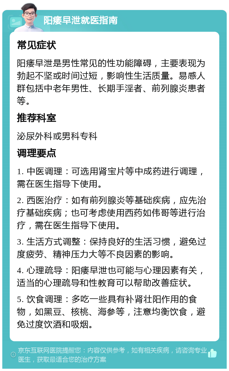 阳痿早泄就医指南 常见症状 阳痿早泄是男性常见的性功能障碍，主要表现为勃起不坚或时间过短，影响性生活质量。易感人群包括中老年男性、长期手淫者、前列腺炎患者等。 推荐科室 泌尿外科或男科专科 调理要点 1. 中医调理：可选用肾宝片等中成药进行调理，需在医生指导下使用。 2. 西医治疗：如有前列腺炎等基础疾病，应先治疗基础疾病；也可考虑使用西药如伟哥等进行治疗，需在医生指导下使用。 3. 生活方式调整：保持良好的生活习惯，避免过度疲劳、精神压力大等不良因素的影响。 4. 心理疏导：阳痿早泄也可能与心理因素有关，适当的心理疏导和性教育可以帮助改善症状。 5. 饮食调理：多吃一些具有补肾壮阳作用的食物，如黑豆、核桃、海参等，注意均衡饮食，避免过度饮酒和吸烟。