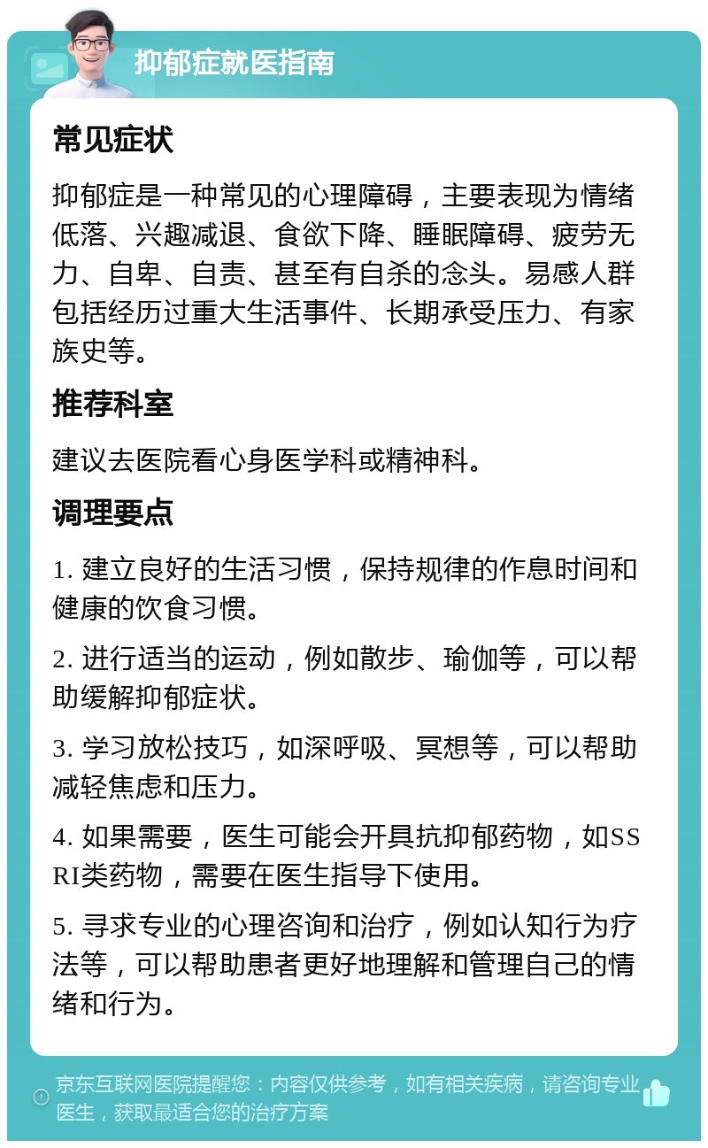 抑郁症就医指南 常见症状 抑郁症是一种常见的心理障碍，主要表现为情绪低落、兴趣减退、食欲下降、睡眠障碍、疲劳无力、自卑、自责、甚至有自杀的念头。易感人群包括经历过重大生活事件、长期承受压力、有家族史等。 推荐科室 建议去医院看心身医学科或精神科。 调理要点 1. 建立良好的生活习惯，保持规律的作息时间和健康的饮食习惯。 2. 进行适当的运动，例如散步、瑜伽等，可以帮助缓解抑郁症状。 3. 学习放松技巧，如深呼吸、冥想等，可以帮助减轻焦虑和压力。 4. 如果需要，医生可能会开具抗抑郁药物，如SSRI类药物，需要在医生指导下使用。 5. 寻求专业的心理咨询和治疗，例如认知行为疗法等，可以帮助患者更好地理解和管理自己的情绪和行为。