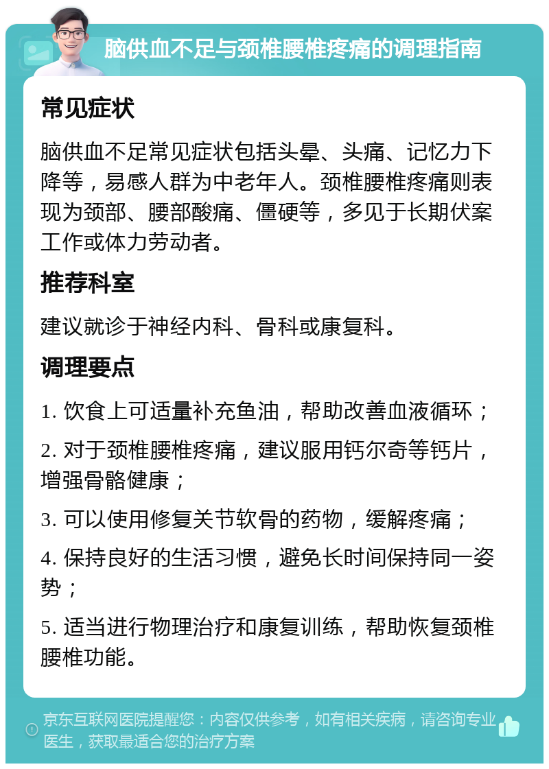 脑供血不足与颈椎腰椎疼痛的调理指南 常见症状 脑供血不足常见症状包括头晕、头痛、记忆力下降等，易感人群为中老年人。颈椎腰椎疼痛则表现为颈部、腰部酸痛、僵硬等，多见于长期伏案工作或体力劳动者。 推荐科室 建议就诊于神经内科、骨科或康复科。 调理要点 1. 饮食上可适量补充鱼油，帮助改善血液循环； 2. 对于颈椎腰椎疼痛，建议服用钙尔奇等钙片，增强骨骼健康； 3. 可以使用修复关节软骨的药物，缓解疼痛； 4. 保持良好的生活习惯，避免长时间保持同一姿势； 5. 适当进行物理治疗和康复训练，帮助恢复颈椎腰椎功能。