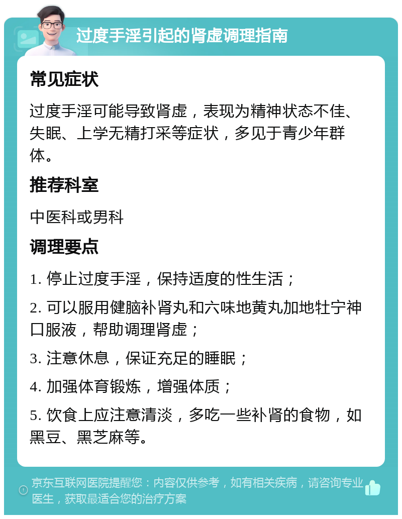 过度手淫引起的肾虚调理指南 常见症状 过度手淫可能导致肾虚，表现为精神状态不佳、失眠、上学无精打采等症状，多见于青少年群体。 推荐科室 中医科或男科 调理要点 1. 停止过度手淫，保持适度的性生活； 2. 可以服用健脑补肾丸和六味地黄丸加地牡宁神口服液，帮助调理肾虚； 3. 注意休息，保证充足的睡眠； 4. 加强体育锻炼，增强体质； 5. 饮食上应注意清淡，多吃一些补肾的食物，如黑豆、黑芝麻等。