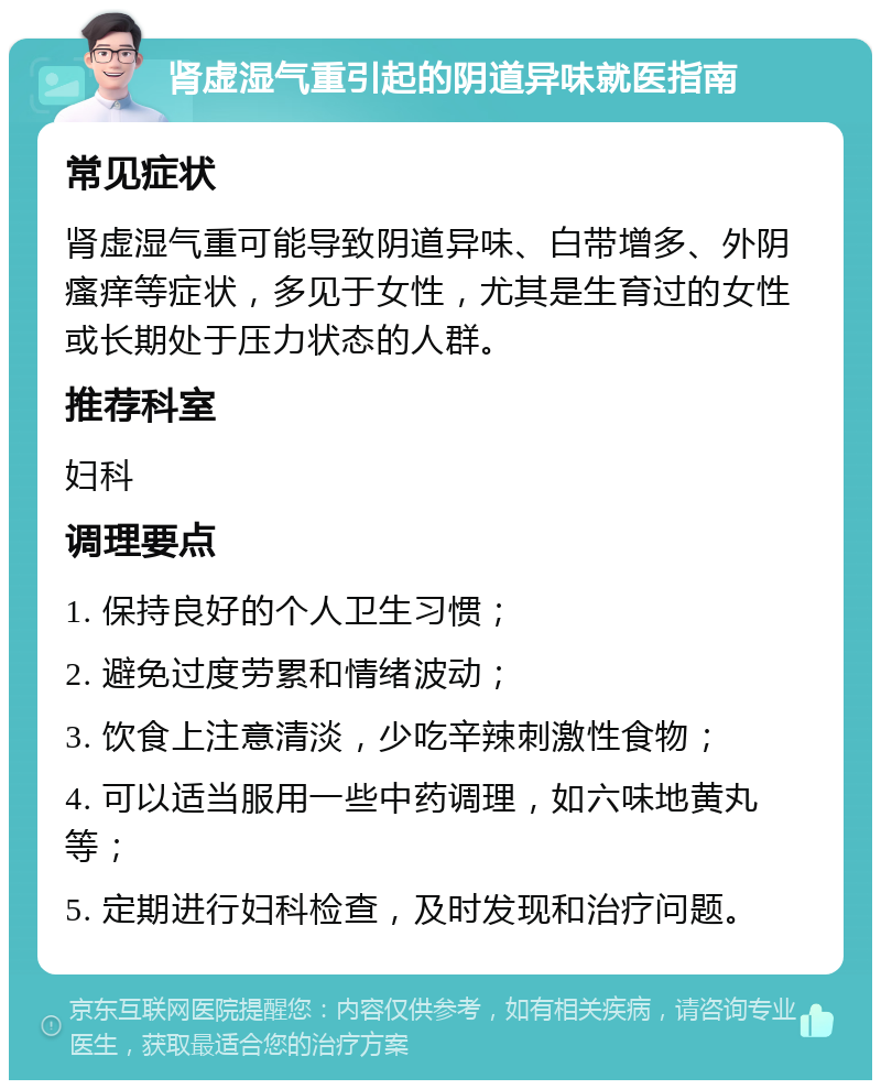 肾虚湿气重引起的阴道异味就医指南 常见症状 肾虚湿气重可能导致阴道异味、白带增多、外阴瘙痒等症状，多见于女性，尤其是生育过的女性或长期处于压力状态的人群。 推荐科室 妇科 调理要点 1. 保持良好的个人卫生习惯； 2. 避免过度劳累和情绪波动； 3. 饮食上注意清淡，少吃辛辣刺激性食物； 4. 可以适当服用一些中药调理，如六味地黄丸等； 5. 定期进行妇科检查，及时发现和治疗问题。