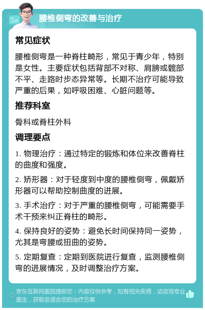 腰椎侧弯的改善与治疗 常见症状 腰椎侧弯是一种脊柱畸形，常见于青少年，特别是女性。主要症状包括背部不对称、肩膀或髋部不平、走路时步态异常等。长期不治疗可能导致严重的后果，如呼吸困难、心脏问题等。 推荐科室 骨科或脊柱外科 调理要点 1. 物理治疗：通过特定的锻炼和体位来改善脊柱的曲度和强度。 2. 矫形器：对于轻度到中度的腰椎侧弯，佩戴矫形器可以帮助控制曲度的进展。 3. 手术治疗：对于严重的腰椎侧弯，可能需要手术干预来纠正脊柱的畸形。 4. 保持良好的姿势：避免长时间保持同一姿势，尤其是弯腰或扭曲的姿势。 5. 定期复查：定期到医院进行复查，监测腰椎侧弯的进展情况，及时调整治疗方案。