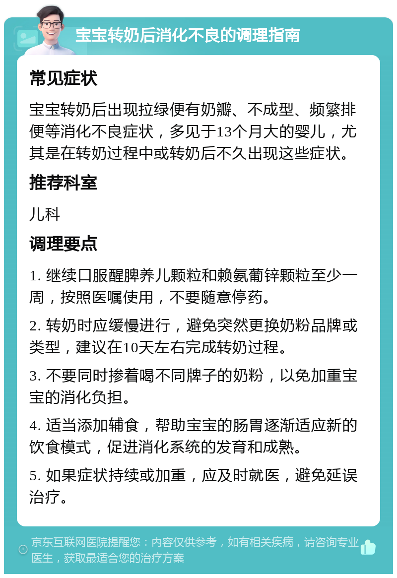 宝宝转奶后消化不良的调理指南 常见症状 宝宝转奶后出现拉绿便有奶瓣、不成型、频繁排便等消化不良症状，多见于13个月大的婴儿，尤其是在转奶过程中或转奶后不久出现这些症状。 推荐科室 儿科 调理要点 1. 继续口服醒脾养儿颗粒和赖氨葡锌颗粒至少一周，按照医嘱使用，不要随意停药。 2. 转奶时应缓慢进行，避免突然更换奶粉品牌或类型，建议在10天左右完成转奶过程。 3. 不要同时掺着喝不同牌子的奶粉，以免加重宝宝的消化负担。 4. 适当添加辅食，帮助宝宝的肠胃逐渐适应新的饮食模式，促进消化系统的发育和成熟。 5. 如果症状持续或加重，应及时就医，避免延误治疗。