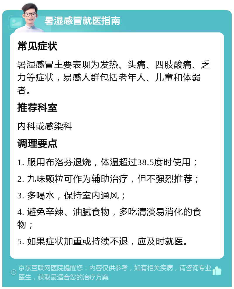 暑湿感冒就医指南 常见症状 暑湿感冒主要表现为发热、头痛、四肢酸痛、乏力等症状，易感人群包括老年人、儿童和体弱者。 推荐科室 内科或感染科 调理要点 1. 服用布洛芬退烧，体温超过38.5度时使用； 2. 九味颗粒可作为辅助治疗，但不强烈推荐； 3. 多喝水，保持室内通风； 4. 避免辛辣、油腻食物，多吃清淡易消化的食物； 5. 如果症状加重或持续不退，应及时就医。