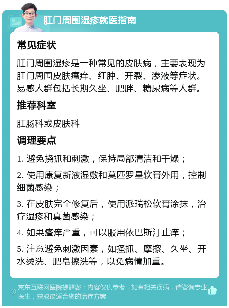 肛门周围湿疹就医指南 常见症状 肛门周围湿疹是一种常见的皮肤病，主要表现为肛门周围皮肤瘙痒、红肿、开裂、渗液等症状。易感人群包括长期久坐、肥胖、糖尿病等人群。 推荐科室 肛肠科或皮肤科 调理要点 1. 避免挠抓和刺激，保持局部清洁和干燥； 2. 使用康复新液湿敷和莫匹罗星软膏外用，控制细菌感染； 3. 在皮肤完全修复后，使用派瑞松软膏涂抹，治疗湿疹和真菌感染； 4. 如果瘙痒严重，可以服用依巴斯汀止痒； 5. 注意避免刺激因素，如搔抓、摩擦、久坐、开水烫洗、肥皂擦洗等，以免病情加重。