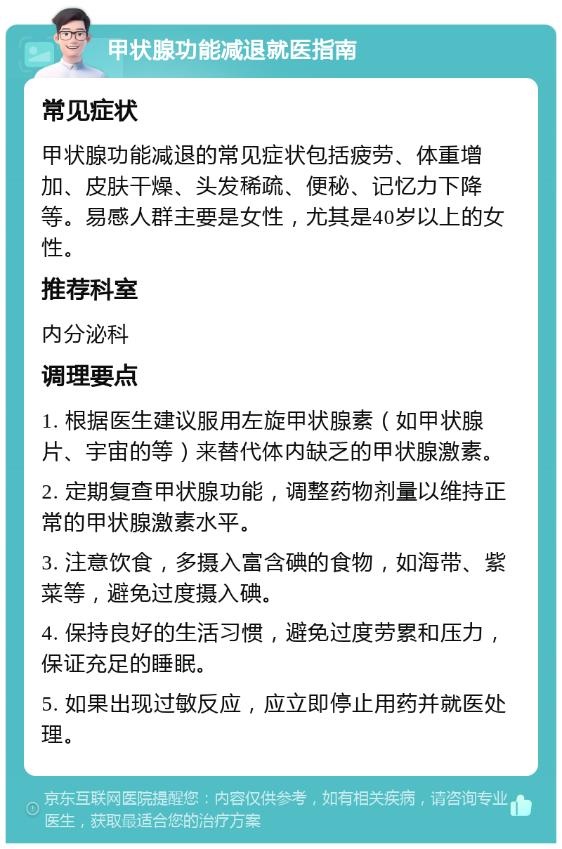 甲状腺功能减退就医指南 常见症状 甲状腺功能减退的常见症状包括疲劳、体重增加、皮肤干燥、头发稀疏、便秘、记忆力下降等。易感人群主要是女性，尤其是40岁以上的女性。 推荐科室 内分泌科 调理要点 1. 根据医生建议服用左旋甲状腺素（如甲状腺片、宇宙的等）来替代体内缺乏的甲状腺激素。 2. 定期复查甲状腺功能，调整药物剂量以维持正常的甲状腺激素水平。 3. 注意饮食，多摄入富含碘的食物，如海带、紫菜等，避免过度摄入碘。 4. 保持良好的生活习惯，避免过度劳累和压力，保证充足的睡眠。 5. 如果出现过敏反应，应立即停止用药并就医处理。