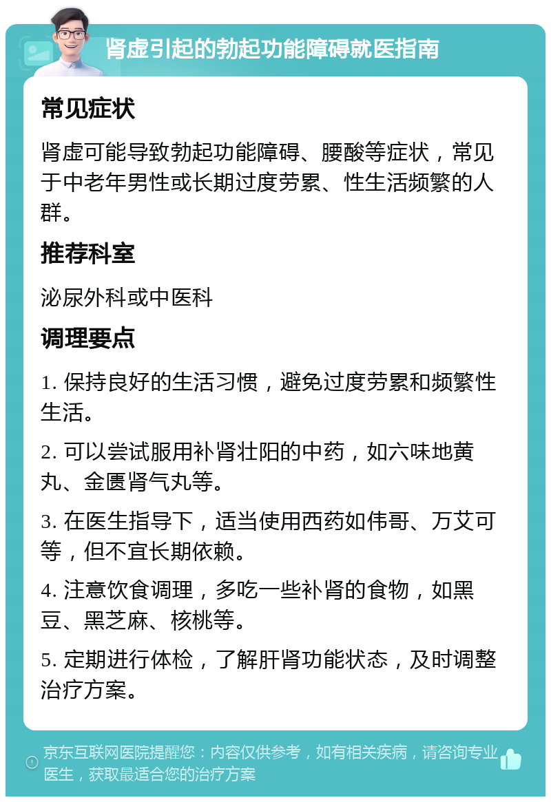 肾虚引起的勃起功能障碍就医指南 常见症状 肾虚可能导致勃起功能障碍、腰酸等症状，常见于中老年男性或长期过度劳累、性生活频繁的人群。 推荐科室 泌尿外科或中医科 调理要点 1. 保持良好的生活习惯，避免过度劳累和频繁性生活。 2. 可以尝试服用补肾壮阳的中药，如六味地黄丸、金匮肾气丸等。 3. 在医生指导下，适当使用西药如伟哥、万艾可等，但不宜长期依赖。 4. 注意饮食调理，多吃一些补肾的食物，如黑豆、黑芝麻、核桃等。 5. 定期进行体检，了解肝肾功能状态，及时调整治疗方案。