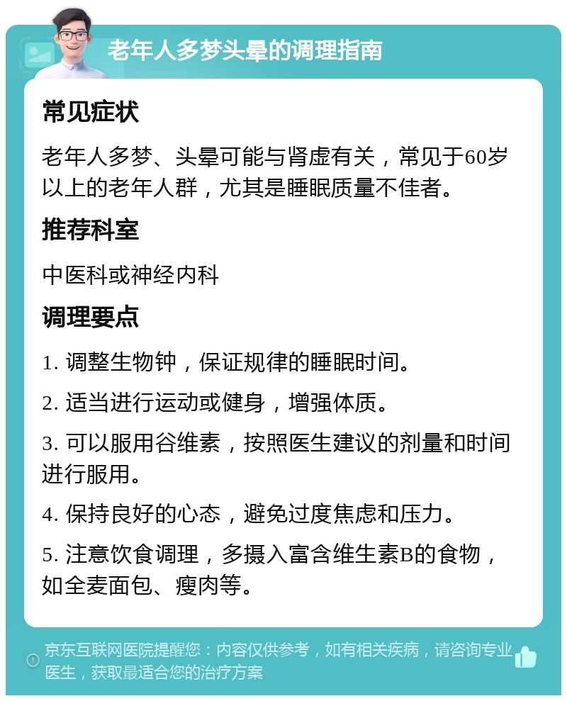 老年人多梦头晕的调理指南 常见症状 老年人多梦、头晕可能与肾虚有关，常见于60岁以上的老年人群，尤其是睡眠质量不佳者。 推荐科室 中医科或神经内科 调理要点 1. 调整生物钟，保证规律的睡眠时间。 2. 适当进行运动或健身，增强体质。 3. 可以服用谷维素，按照医生建议的剂量和时间进行服用。 4. 保持良好的心态，避免过度焦虑和压力。 5. 注意饮食调理，多摄入富含维生素B的食物，如全麦面包、瘦肉等。