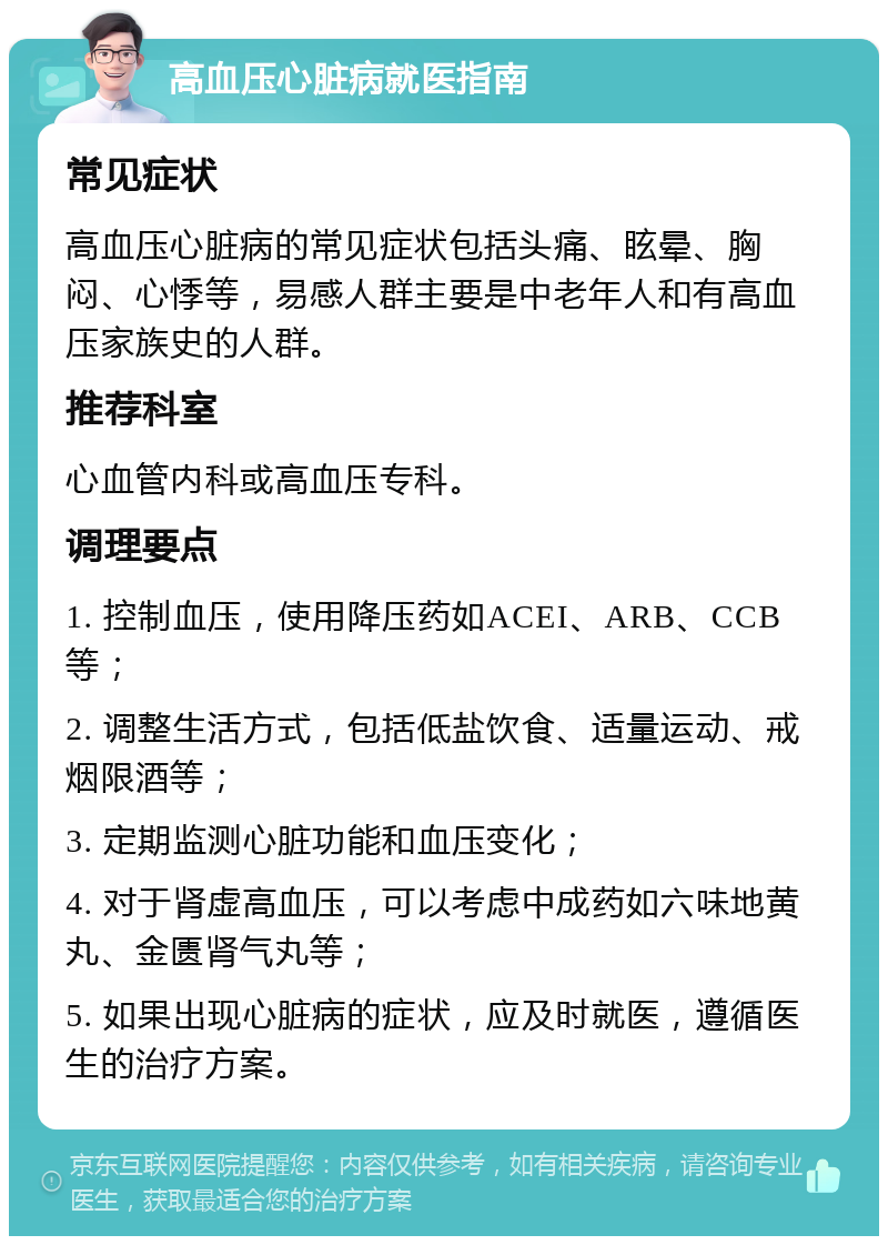 高血压心脏病就医指南 常见症状 高血压心脏病的常见症状包括头痛、眩晕、胸闷、心悸等，易感人群主要是中老年人和有高血压家族史的人群。 推荐科室 心血管内科或高血压专科。 调理要点 1. 控制血压，使用降压药如ACEI、ARB、CCB等； 2. 调整生活方式，包括低盐饮食、适量运动、戒烟限酒等； 3. 定期监测心脏功能和血压变化； 4. 对于肾虚高血压，可以考虑中成药如六味地黄丸、金匮肾气丸等； 5. 如果出现心脏病的症状，应及时就医，遵循医生的治疗方案。