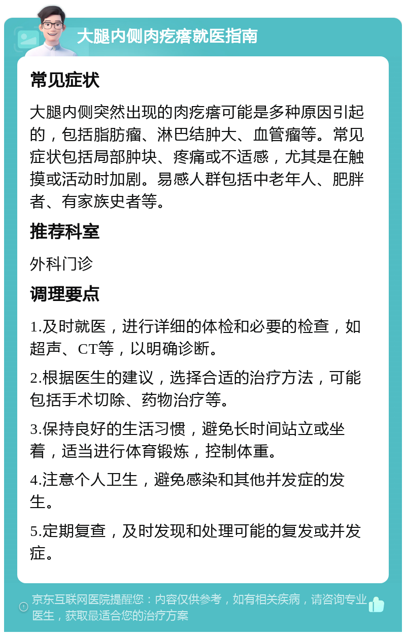 大腿内侧肉疙瘩就医指南 常见症状 大腿内侧突然出现的肉疙瘩可能是多种原因引起的，包括脂肪瘤、淋巴结肿大、血管瘤等。常见症状包括局部肿块、疼痛或不适感，尤其是在触摸或活动时加剧。易感人群包括中老年人、肥胖者、有家族史者等。 推荐科室 外科门诊 调理要点 1.及时就医，进行详细的体检和必要的检查，如超声、CT等，以明确诊断。 2.根据医生的建议，选择合适的治疗方法，可能包括手术切除、药物治疗等。 3.保持良好的生活习惯，避免长时间站立或坐着，适当进行体育锻炼，控制体重。 4.注意个人卫生，避免感染和其他并发症的发生。 5.定期复查，及时发现和处理可能的复发或并发症。