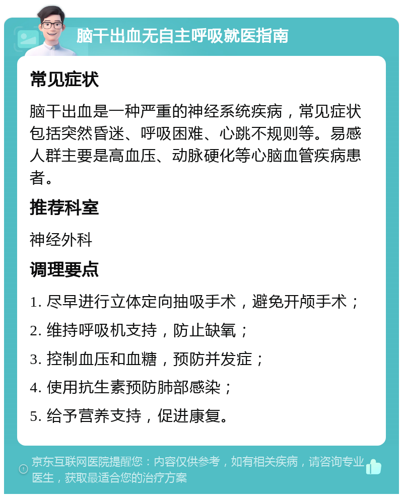 脑干出血无自主呼吸就医指南 常见症状 脑干出血是一种严重的神经系统疾病，常见症状包括突然昏迷、呼吸困难、心跳不规则等。易感人群主要是高血压、动脉硬化等心脑血管疾病患者。 推荐科室 神经外科 调理要点 1. 尽早进行立体定向抽吸手术，避免开颅手术； 2. 维持呼吸机支持，防止缺氧； 3. 控制血压和血糖，预防并发症； 4. 使用抗生素预防肺部感染； 5. 给予营养支持，促进康复。