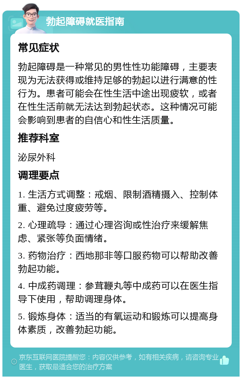 勃起障碍就医指南 常见症状 勃起障碍是一种常见的男性性功能障碍，主要表现为无法获得或维持足够的勃起以进行满意的性行为。患者可能会在性生活中途出现疲软，或者在性生活前就无法达到勃起状态。这种情况可能会影响到患者的自信心和性生活质量。 推荐科室 泌尿外科 调理要点 1. 生活方式调整：戒烟、限制酒精摄入、控制体重、避免过度疲劳等。 2. 心理疏导：通过心理咨询或性治疗来缓解焦虑、紧张等负面情绪。 3. 药物治疗：西地那非等口服药物可以帮助改善勃起功能。 4. 中成药调理：参茸鞭丸等中成药可以在医生指导下使用，帮助调理身体。 5. 锻炼身体：适当的有氧运动和锻炼可以提高身体素质，改善勃起功能。