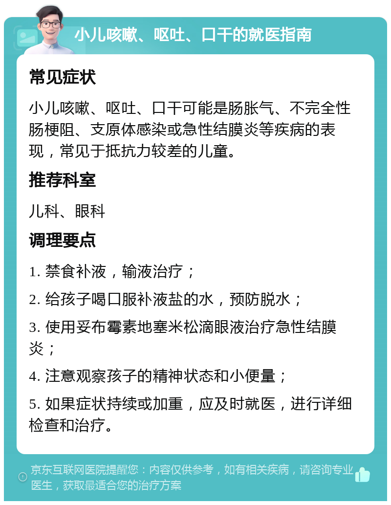 小儿咳嗽、呕吐、口干的就医指南 常见症状 小儿咳嗽、呕吐、口干可能是肠胀气、不完全性肠梗阻、支原体感染或急性结膜炎等疾病的表现，常见于抵抗力较差的儿童。 推荐科室 儿科、眼科 调理要点 1. 禁食补液，输液治疗； 2. 给孩子喝口服补液盐的水，预防脱水； 3. 使用妥布霉素地塞米松滴眼液治疗急性结膜炎； 4. 注意观察孩子的精神状态和小便量； 5. 如果症状持续或加重，应及时就医，进行详细检查和治疗。