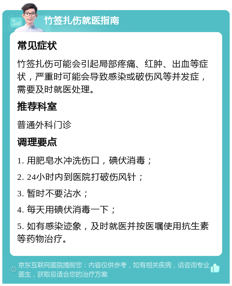 竹签扎伤就医指南 常见症状 竹签扎伤可能会引起局部疼痛、红肿、出血等症状，严重时可能会导致感染或破伤风等并发症，需要及时就医处理。 推荐科室 普通外科门诊 调理要点 1. 用肥皂水冲洗伤口，碘伏消毒； 2. 24小时内到医院打破伤风针； 3. 暂时不要沾水； 4. 每天用碘伏消毒一下； 5. 如有感染迹象，及时就医并按医嘱使用抗生素等药物治疗。