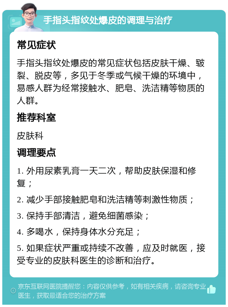 手指头指纹处爆皮的调理与治疗 常见症状 手指头指纹处爆皮的常见症状包括皮肤干燥、皲裂、脱皮等，多见于冬季或气候干燥的环境中，易感人群为经常接触水、肥皂、洗洁精等物质的人群。 推荐科室 皮肤科 调理要点 1. 外用尿素乳膏一天二次，帮助皮肤保湿和修复； 2. 减少手部接触肥皂和洗洁精等刺激性物质； 3. 保持手部清洁，避免细菌感染； 4. 多喝水，保持身体水分充足； 5. 如果症状严重或持续不改善，应及时就医，接受专业的皮肤科医生的诊断和治疗。