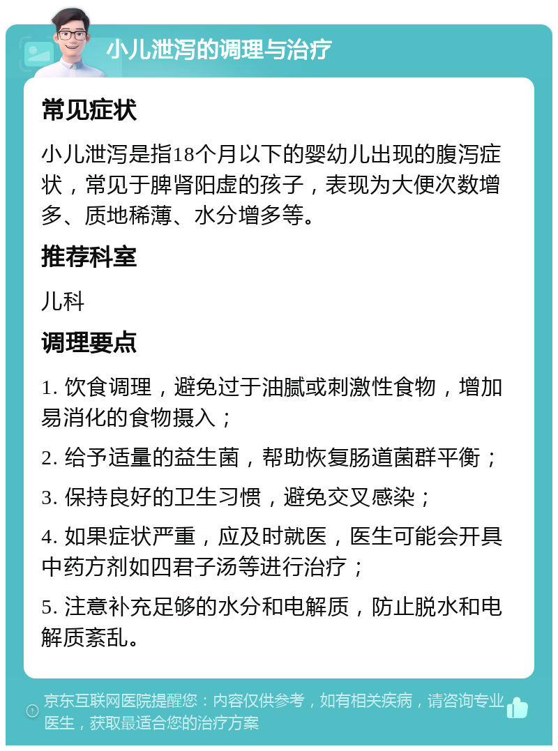 小儿泄泻的调理与治疗 常见症状 小儿泄泻是指18个月以下的婴幼儿出现的腹泻症状，常见于脾肾阳虚的孩子，表现为大便次数增多、质地稀薄、水分增多等。 推荐科室 儿科 调理要点 1. 饮食调理，避免过于油腻或刺激性食物，增加易消化的食物摄入； 2. 给予适量的益生菌，帮助恢复肠道菌群平衡； 3. 保持良好的卫生习惯，避免交叉感染； 4. 如果症状严重，应及时就医，医生可能会开具中药方剂如四君子汤等进行治疗； 5. 注意补充足够的水分和电解质，防止脱水和电解质紊乱。