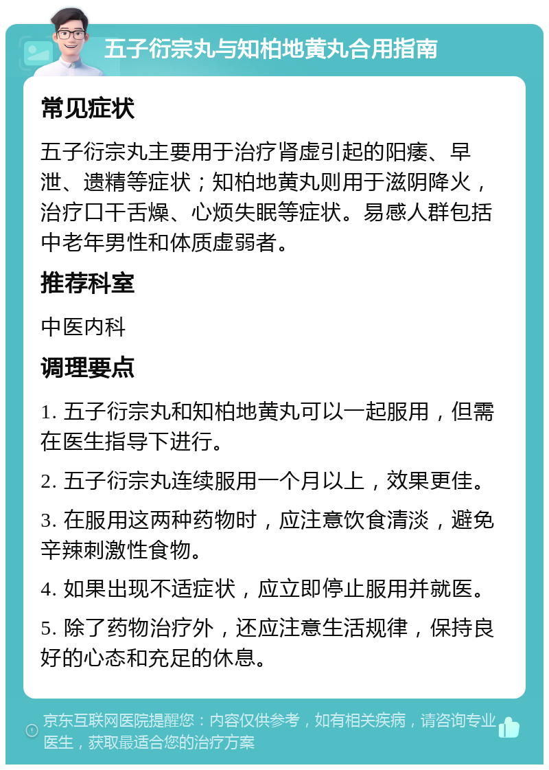 五子衍宗丸与知柏地黄丸合用指南 常见症状 五子衍宗丸主要用于治疗肾虚引起的阳痿、早泄、遗精等症状；知柏地黄丸则用于滋阴降火，治疗口干舌燥、心烦失眠等症状。易感人群包括中老年男性和体质虚弱者。 推荐科室 中医内科 调理要点 1. 五子衍宗丸和知柏地黄丸可以一起服用，但需在医生指导下进行。 2. 五子衍宗丸连续服用一个月以上，效果更佳。 3. 在服用这两种药物时，应注意饮食清淡，避免辛辣刺激性食物。 4. 如果出现不适症状，应立即停止服用并就医。 5. 除了药物治疗外，还应注意生活规律，保持良好的心态和充足的休息。