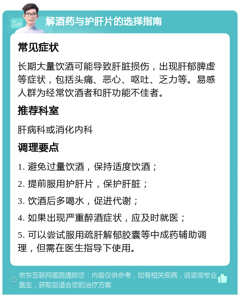 解酒药与护肝片的选择指南 常见症状 长期大量饮酒可能导致肝脏损伤，出现肝郁脾虚等症状，包括头痛、恶心、呕吐、乏力等。易感人群为经常饮酒者和肝功能不佳者。 推荐科室 肝病科或消化内科 调理要点 1. 避免过量饮酒，保持适度饮酒； 2. 提前服用护肝片，保护肝脏； 3. 饮酒后多喝水，促进代谢； 4. 如果出现严重醉酒症状，应及时就医； 5. 可以尝试服用疏肝解郁胶囊等中成药辅助调理，但需在医生指导下使用。