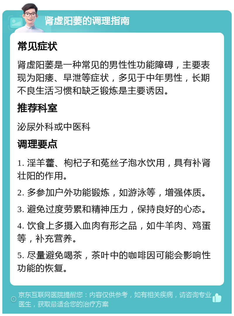 肾虚阳萎的调理指南 常见症状 肾虚阳萎是一种常见的男性性功能障碍，主要表现为阳痿、早泄等症状，多见于中年男性，长期不良生活习惯和缺乏锻炼是主要诱因。 推荐科室 泌尿外科或中医科 调理要点 1. 淫羊藿、枸杞子和菟丝子泡水饮用，具有补肾壮阳的作用。 2. 多参加户外功能锻炼，如游泳等，增强体质。 3. 避免过度劳累和精神压力，保持良好的心态。 4. 饮食上多摄入血肉有形之品，如牛羊肉、鸡蛋等，补充营养。 5. 尽量避免喝茶，茶叶中的咖啡因可能会影响性功能的恢复。